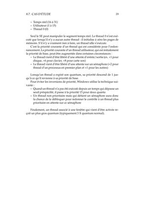 8.7. CAS D’ÉTUDE 19
– Temps réel (16 à 31)
– Utilisateur (1 à 15)
– Thread 0 (0)
Seul le SE peut manipuler le segment temps réel. Le thread 0 n’est exé-
cuté que lorsqu’il n’y a aucun autre thread : il initialise à zéro les pages de
mémoire. S’il n’y a vraiment rien à faire, un thread idle s’exécute.
C’est la priorité courante d’un thread qui est considérée pour l’ordon-
nancement. La priorité courante d’un thread utilisateur, qui est initialement
la priorité de base, peut être augmentée dans certaines circonstances :
– Le thread vient d’être libéré d’une attente d’entrée/sortie (ex. +1 pour
disque, +6 pour clavier, +8 pour carte son)
– Le thread vient d’être libéré d’une attente sur un sémaphore (+2 pour
thread d’un processus en premier plan et +1 pour les autres)
Lorsqu’un thread a expiré son quantum, sa priorité descend de 1 jus-
qu’à ce qu’il revienne à sa priorité de base.
Pour éviter les inversions de priorité, Windows utilise la technique sui-
vante :
– Quand un thread n’a pas été exécuté depuis un temps qui dépasse un
seuil préspéciﬁé, il passe à la priorité 15 pour deux quanta
– Un thread non prioritaire mais qui détient un sémaphore aura donc
la chance de le débloquer pour redonner le contrôle à un thread plus
prioritaire en attente sur ce sémaphore
Finalement, un thread associé à une fenêtre qui vient d’être activée re-
çoit un plus gros quantum (typiquement 3 X quantum normal).
 
