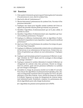 8.8. EXERCICES 21
8.8 Exercices
1. Citez quatre événements qui provoquent l’interruption de l’exécution
d’un processus en cours, dans le système Unix.
2. Quel est le rôle de l’ordonnanceur ?
3. Décrire brièvement l’ordonnanceur du système Unix. Favorise-t-il les
processus interactifs ?
4. Expliquez une raison pour laquelle certains systèmes (tel Unix) as-
signent des priorités internes plutôt qu’externes aux processus.
5. Identiﬁez l’algorithme d’ordonnancement qui est le plus utilisé, et
spéciﬁez la raison.
6. Identiﬁez l’algorithme d’ordonnancement sans réquisition qui four-
nit la meilleure performance. Pourquoi ?
7. Expliquez la différence fondamentale entre un algorithme d’ordon-
nancement à réquisition et sans réquisition. Lequel fournit la meilleure
performance ?
8. Quel sera l’effet sur la performance du système d’un temps de quan-
tum trop long et trop petit.
9. Expliquez la différence fondamentale existant entre un ordonnanceur
de bas-niveau et un ordonnanceur de haut-niveau. Existe-il des sys-
tèmes d’exploitation qui utilisent un seul ordonnanceur ? Expliquez
aussi.
10. Expliquez quel mécanisme permet à un processus d’effectuer un par-
tage volontaire de l’UCT. Quels sont les avantages et désavantages
du partage volontaire ?
11. Expliquez comment le système détermine le moment d’effectuer un
changement de contexte entre deux processus. Durant un change-
ment de contexte, quels sont les processus (utilisateur ou système)
qui sont chargés et déchargés ?
12. Considérez la charge de processus montré sur la table 8.3 suivante.
Pour chacun des algorithmes d’ordonnancement spéciﬁés ci-bas, des-
sinez un diagramme montrant l’état d’occupation de l’UCT, des péri-
phériques, et des ﬁles d’attente. Aussi, calculez les temps de virement
et d’attente. Supposez un temps de changement de contexte instan-
tané (inﬁniment petit). Finalement, comparez les performances des
divers algorithmes pour cette charge de processus.
a) L’algorithme du premier-arrivé-premier-servi (PAPS).
 