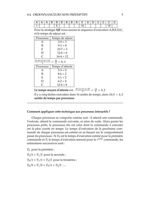 8.4. ORDONNANCEURS NON PRÉEMPTIFS 5
A A A B B B B B B E D D C C C C
1 5 10 15
Pour la stratégie SJF nous aurons la séquence d’exécution A,B,E,D,C,
et le temps de séjour est :
Processus Temps de séjour
A 3-0 = 3
B 9-1 = 8
E 10-7 = 3
D 12-6 = 6
C 16-4 = 12
5
# !$6 !$# !$d !fe0( 89  #(9 gDbBQ
Processus Temps d’attente
A 3-3 = 0
B 8-6 = 2
E 3-1 = 2
D 6-2 = 4
C 12-4 = 8
Le temps moyen d’attente est :
5hF
!$( !$( !iE!$6 89  e0d9 gabBEc
Il y a cinq tâches exécutées dans 16 unités de temps, alors TUDWVYX§gabBEc
unités de temps par processus.
Comment appliquer cette technique aux processus interactifs ?
Chaque processus se comporte comme suit : il attend une commande,
l’exécute, attend la commande suivante, et ainsi de suite. Alors parmi les
processus prêts, le processus élu est celui dont la commande à exécuter
est la plus courte en temps. Le temps d’exécution de la prochaine com-
mande de chaque processus est estimé en se basant sur le comportement
passé du processus : Si p F est le temps d’exécution estimé pour la première
commande et pIq le temps d’exécution mesuré pour la r qts0uvs commande, les
estimations successives sont :
p F pour la première ;
p F VYc ¤ p e VYc pour la seconde;
p F VwQ ¤ p e VwQ ¤ p ( VYc pour la troisième ;
p F VYx ¤ p e VYx ¤ p ( VwQ ¤ p # VYc , ...
 