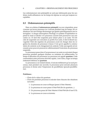 6 CHAPITRE 8. ORDONNANCEMENT DES PROCESSUS
Les ordonnanceurs non préemptifs ne sont pas intéressants pour les sys-
tèmes multi-utilisateurs car les temps de réponse ne sont pas toujours ac-
ceptables.
8.5 Ordonnanceurs préemptifs
Dans un schéma d’ordonnanceur préemptif, ou avec réquisition, pour
s’assurer qu’aucun processus ne s’exécute pendant trop de temps, les or-
dinateurs ont une horloge électronique qui génère périodiquement une in-
terruption. A chaque interruption d’horloge, le système d’exploitation re-
prend la main et décide si le processus courant doit poursuivre son exé-
cution ou s’il doit être suspendu pour laisser place à un autre. S’il dé-
cide de suspendre son exécution au proﬁt d’un autre, il doit d’abord sau-
vegarder l’état des registres du processeur avant de charger dans les re-
gistres les données du processus à lancer. C’est qu’on appelle la commu-
tation de contexte ou le changement de contexte. Cette sauvegarde est né-
cessaire pour pouvoir poursuivre ultérieurement l’exécution du processus
suspendu.
Le processeur passe donc d’un processus à un autre en exécutant chaque
processus pendant quelques dizaines ou centaines de millisecondes. Le
temps d’allocation du processeur au processus est appelé quantum. Cette
commutation entre processus doit être rapide, c’est-à-dire, exiger un temps
nettement inférieur au quantum.
Le processeur, à un instant donné, n’exécute réellement qu’un seul pro-
cessus, mais pendant une seconde, le processeur peut exécuter plusieurs
processus et donne ainsi l’impression de parallélisme (pseudo-parallélis-
me).
Problèmes :
– Choix de la valeur du quantum.
– Choix du prochain processus à exécuter dans chacune des situations
suivantes :
1. Le processus en cours se bloque (passe à l’état Attente).
2. Le processus en cours passe à l’état Prêt (ﬁn du quantum...).
3. Un processus passe de l’état Attente à l’état Prêt (ﬁn d’une E/S).
4. Le processus en cours se termine.
 