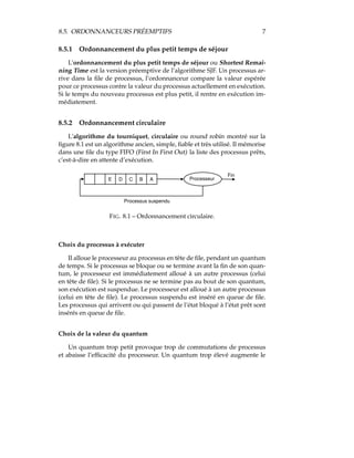 8.5. ORDONNANCEURS PRÉEMPTIFS 7
8.5.1 Ordonnancement du plus petit temps de séjour
L’ordonnancement du plus petit temps de séjour ou Shortest Remai-
ning Time est la version préemptive de l’algorithme SJF. Un processus ar-
rive dans la ﬁle de processus, l’ordonnanceur compare la valeur espérée
pour ce processus contre la valeur du processus actuellement en exécution.
Si le temps du nouveau processus est plus petit, il rentre en exécution im-
médiatement.
8.5.2 Ordonnancement circulaire
L’algorithme du tourniquet, circulaire ou round robin montré sur la
ﬁgure 8.1 est un algorithme ancien, simple, ﬁable et très utilisé. Il mémorise
dans une ﬁle du type FIFO (First In First Out) la liste des processus prêts,
c’est-à-dire en attente d’exécution.
E D C B A Processeur
Fin
Processus suspendu
FIG. 8.1 – Ordonnancement circulaire.
Choix du processus à exécuter
Il alloue le processeur au processus en tête de ﬁle, pendant un quantum
de temps. Si le processus se bloque ou se termine avant la ﬁn de son quan-
tum, le processeur est immédiatement alloué à un autre processus (celui
en tête de ﬁle). Si le processus ne se termine pas au bout de son quantum,
son exécution est suspendue. Le processeur est alloué à un autre processus
(celui en tête de ﬁle). Le processus suspendu est inséré en queue de ﬁle.
Les processus qui arrivent ou qui passent de l’état bloqué à l’état prêt sont
insérés en queue de ﬁle.
Choix de la valeur du quantum
Un quantum trop petit provoque trop de commutations de processus
et abaisse l’efﬁcacité du processeur. Un quantum trop élevé augmente le
 