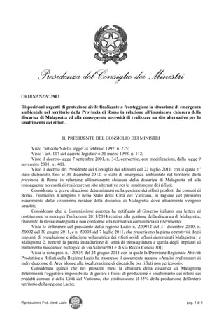 ORDINANZA: 3963

Disposizioni urgenti di protezione civile finalizzate a fronteggiare la situazione di emergenza
ambientale nel territorio della Provincia di Roma in relazione all’imminente chiusura della
discarica di Malagrotta ed alla conseguente necessità di realizzare un sito alternativo per lo
smaltimento dei rifiuti.


                          IL PRESIDENTE DEL CONSIGLIO DEI MINISTRI

       Visto l'articolo 5 della legge 24 febbraio 1992, n. 225;
       Visto l 'art. 107 del decreto legislativo 31 marzo 1998, n. 112;
       Visto il decreto-legge 7 settembre 2001, n. 343, convertito, con modificazioni, dalla legge 9
novembre 2001, n . 401.
       Visto il decreto del Presidente del Consiglio dei Ministri del 22 luglio 2011, con il quale e '
stato dichiarato, fino al 31 dicembre 2012, lo stato di emergenza ambientale nel territorio della
provincia di Roma in relazione all'imminente chiusura della discarica di Malagrotta ed alla
conseguente necessità di realizzare un sito alternativo per lo smaltimento dei rifiuti;
       Considerata la grave situazione determinatasi nella gestione dei rifiuti prodotti dai comuni di
Roma, Fiumicino, Ciampino e nello Stato della Città del Vaticano, in ragione del prossimo
esaurimento delle volumetrie residue della discarica di Malagrotta dove attualmente vengono
smaltiti;
       Considerato che la Commissione europea ha notificato al Governo italiano una lettera di
costituzione in mora per l'infrazione 2011/2014 relativa alla gestione della discarica di Malagrotta,
ritenendo la stessa inadeguata e non conforme alla normativa comunitaria di riferimento;
       Viste le ordinanze del presidente della regione Lazio n. Z00012 del 31 dicembre 2010, n.
Z0002 del 30 giugno 2011, e n. Z0003 del 7 luglio 2011, che prescrivono la piena operatività degli
impianti di preselezione e riduzione volumetrica dei rifiuti solidi urbani denominati Malagrotta l e
Malagrotta 2, nonché la pronta installazione di unità di tritovagliatura e quella degli impianti di
trattamento meccanico biologico di via Salaria 981 e di via Rocca Cencia 301;
       Vista la nota prot. n. 120859 del 24 giugno 2011 con la quale la Direzione Regionale Attività
Produttive e Rifiuti della Regione Lazio ha trasmesso il documento recante «Analisi preliminare di
individuazione di Aree idonee alla localizzazione di discariche per rifiuti non pericolosi»;
       Considerato quindi che nei prossimi mesi la chiusura della discarica di Malagrotta
determinerà l'oggettiva impossibilità di gestire i flussi di produzione e smaltimento dei rifiuti dei
predetti comuni e della Città del Vaticano, che costituiscono il 55% della produzione dell'intero
territorio della regione Lazio;



Riproduzione Fed. Verdi Lazio                                                                 pag. 1 di 5
 