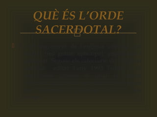 
 És un sagrament de l’església catòlica que
inclou tres graus: episcopat, presbiterat i
diaconat. Segons els catecisme de l'església
catòlica editat l’any 1993 l’orde és el
sagrament gràcies al qual la missió
confiada del Crist al seus apòstols continua
sent exercida en l’església fins a fi dels
temps.
QUÈ ÉS L’ORDE
SACERDOTAL?
 