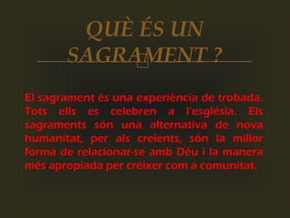 
El sagrament és una experiència de trobada.
Tots ells es celebren a l’església. Els
sagraments són una alternativa de nova
humanitat, per als creients, són la millor
forma de relacionar-se amb Déu i la manera
més apropiada per créixer com a comunitat.
QUÈ ÉS UN
SAGRAMENT ?
 