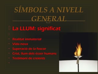 
 La LLUM: significat

• Realitat immaterial
• Vida nova
• Superació de la foscor
• Crist, llum dels ésser humans
• Testimoni de creients
•
SÍMBOLS A NIVELL
GENERAL
 