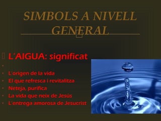 
 L’AIGUA: significat
•
• L’origen de la vida
• El que refresca i revitalitza
• Neteja, purifica
• La vida que neix de Jesús
• L’entrega amorosa de Jesucrist
SIMBOLS A NIVELL
GENERAL
 