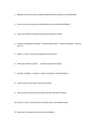 1. Répétez votre nom et allez au tableau (repeatyourname and go to the blackboard)
2. Prenez une craie et prenez une brosse (take a chalk and the boardrubber)
3. levez-vous et parlez en français (stand up and speak in French)
4. écoutez et répondez en français: « Comment allez-vous ? » (Listen and answer « How are
you ? »)
5. prenez un stylo et levez-vous (takeapen and stand up)
6. levez-vous et allez à la porte (stand up and go to the door)
7. écoutez et répétez : « Bonjour ! » (listen and repeat « Good morning »)
8. ouvrez le livre et lisez (open the book and read)
9. allez à la porte et ouvrez la porte (go at the door and open the door)
10. prenez un stylo et écrivez votre nom (take a pen and writeyourname)
11. levez-vous et asseyez-vous (stand up and sit down)
 