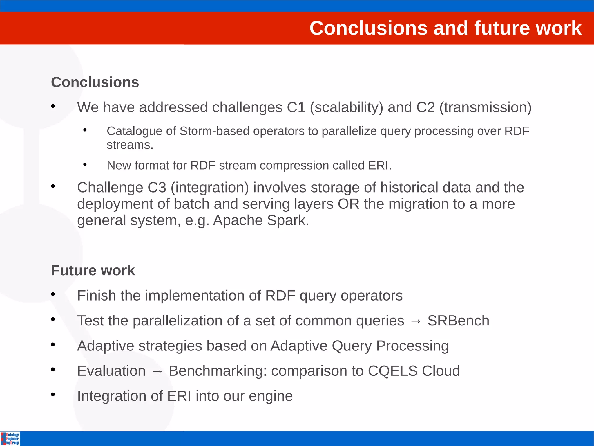 Conclusions and future work 
Conclusions 
 We have addressed challenges C1 (scalability) and C2 (transmission) 
 Catalogue of Storm-based operators to parallelize query processing over RDF 
streams. 
 New format for RDF stream compression called ERI. 
 Challenge C3 (integration) involves storage of historical data and the 
deployment of batch and serving layers OR the migration to a more 
general system, e.g. Apache Spark. 
Future work 
 Finish the implementation of RDF query operators 
 Test the parallelization of a set of common queries → SRBench 
 Adaptive strategies based on Adaptive Query Processing 
 Evaluation → Benchmarking: comparison to CQELS Cloud 
 Integration of ERI into our engine 
 