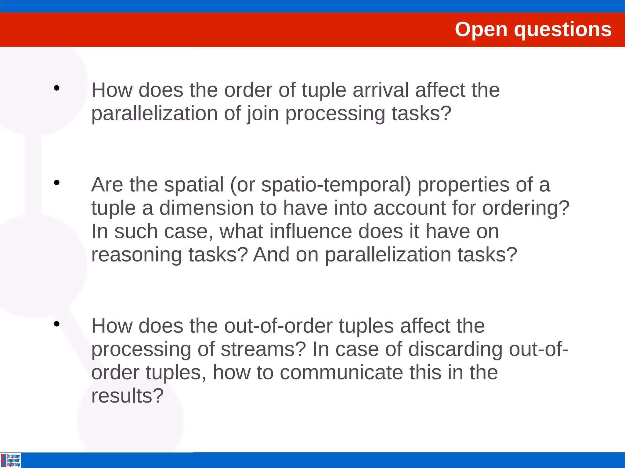Open questions 
 How does the order of tuple arrival affect the 
parallelization of join processing tasks? 
 Are the spatial (or spatio-temporal) properties of a 
tuple a dimension to have into account for ordering? 
In such case, what influence does it have on 
reasoning tasks? And on parallelization tasks? 
 How does the out-of-order tuples affect the 
processing of streams? In case of discarding out-of-order 
tuples, how to communicate this in the 
results? 
 