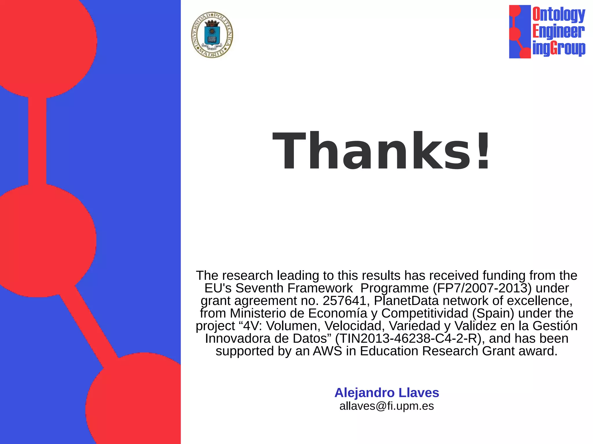 Thanks! 
The research leading to this results has received funding from the 
EU's Seventh Framework Programme (FP7/2007-2013) under 
grant agreement no. 257641, PlanetData network of excellence, 
from Ministerio de Economía y Competitividad (Spain) under the 
project “4V: Volumen, Velocidad, Variedad y Validez en la Gestión 
Innovadora de Datos” (TIN2013-46238-C4-2-R), and has been 
supported by an AWS in Education Research Grant award. 
Alejandro Llaves 
allaves@fi.upm.es 
 