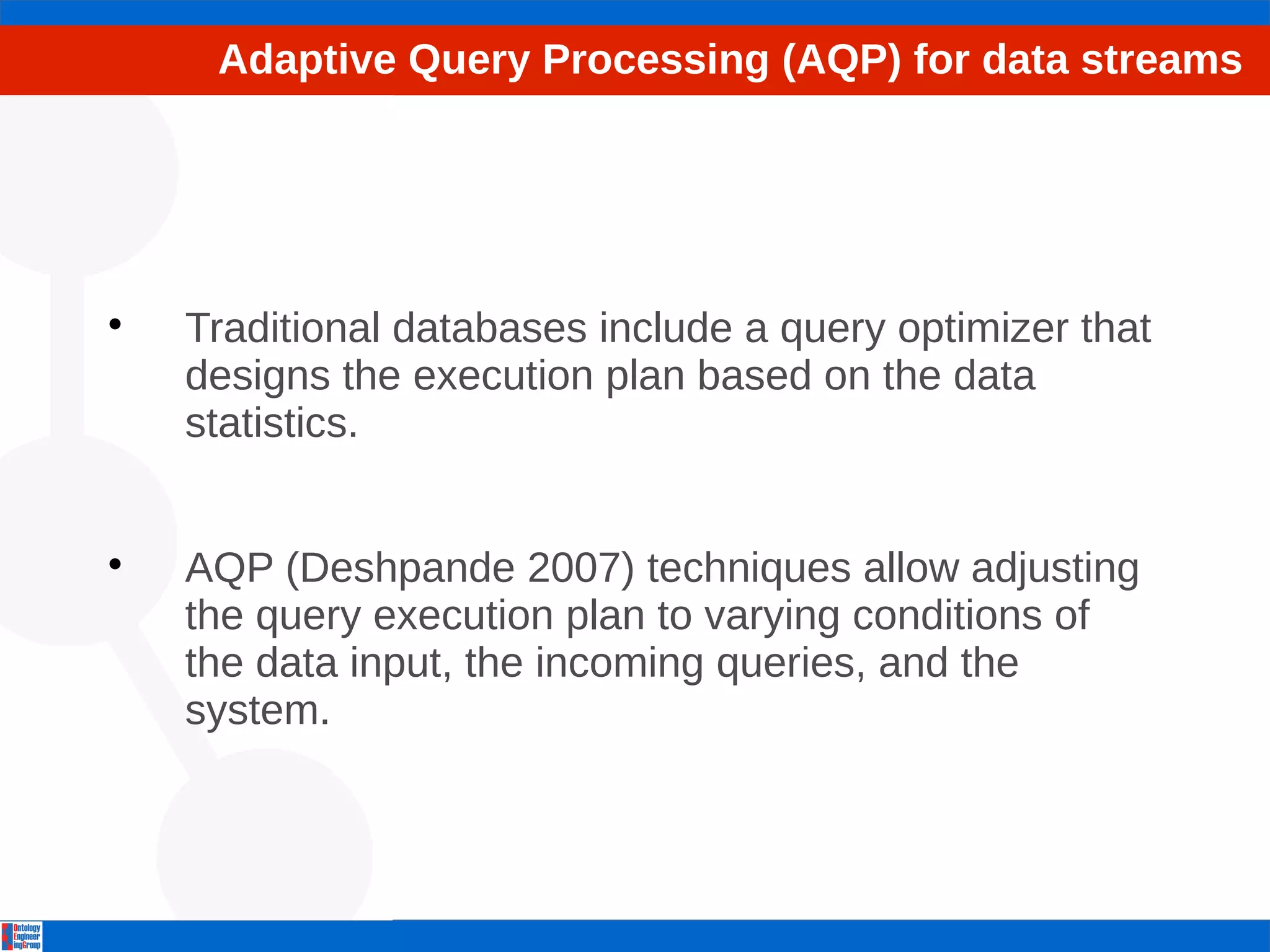 Adaptive Query Processing (AQP) for data streams 
 Traditional databases include a query optimizer that 
designs the execution plan based on the data 
statistics. 
 AQP (Deshpande 2007) techniques allow adjusting 
the query execution plan to varying conditions of 
the data input, the incoming queries, and the 
system. 
 