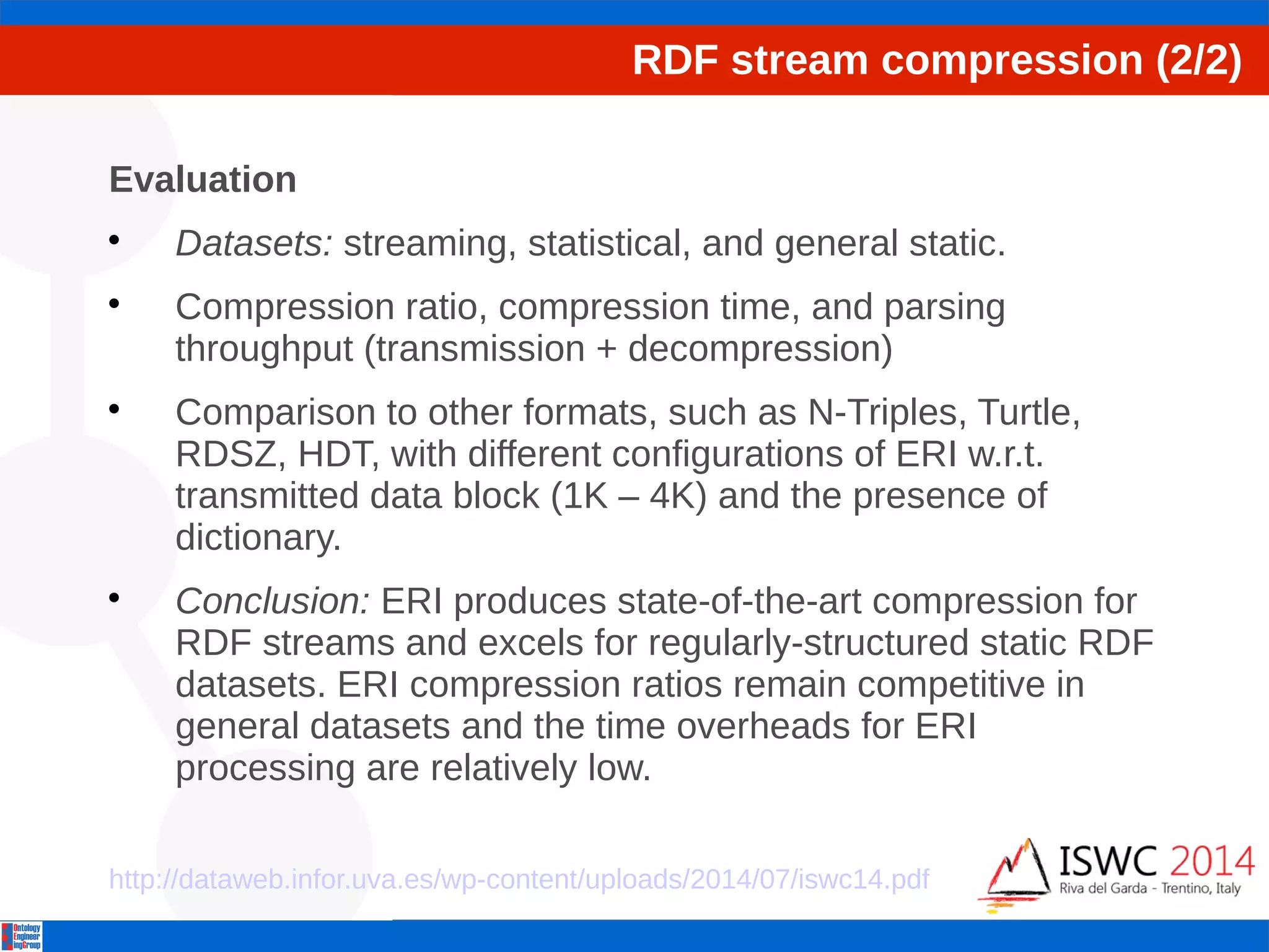RDF stream compression (2/2) 
Evaluation 
 Datasets: streaming, statistical, and general static. 
 Compression ratio, compression time, and parsing 
throughput (transmission + decompression) 
 Comparison to other formats, such as N-Triples, Turtle, 
RDSZ, HDT, with different configurations of ERI w.r.t. 
transmitted data block (1K – 4K) and the presence of 
dictionary. 
 Conclusion: ERI produces state-of-the-art compression for 
RDF streams and excels for regularly-structured static RDF 
datasets. ERI compression ratios remain competitive in 
general datasets and the time overheads for ERI 
processing are relatively low. 
http://dataweb.infor.uva.es/wp-content/uploads/2014/07/iswc14.pdf 
