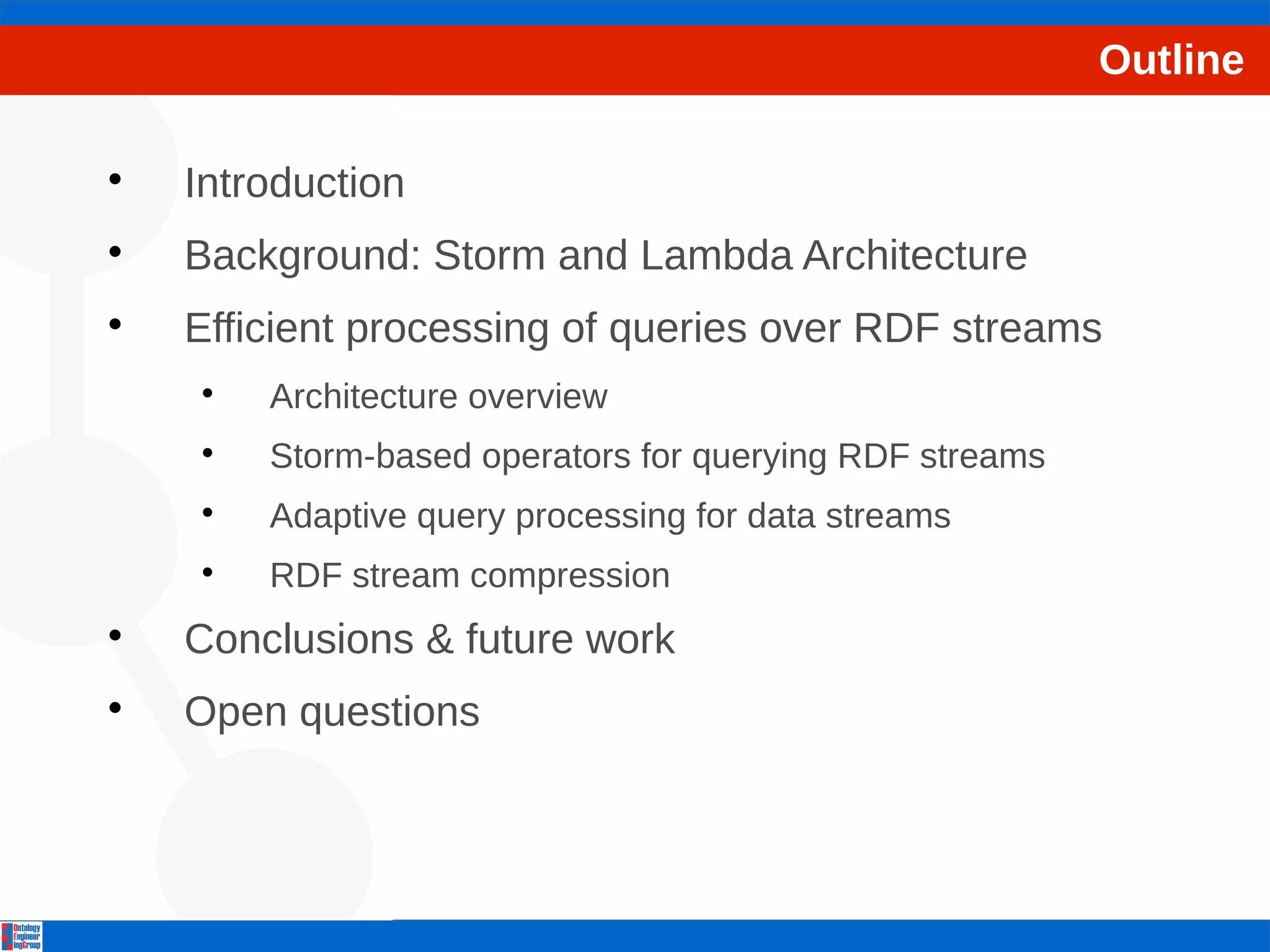 Outline 
 Introduction 
 Background: Storm and Lambda Architecture 
 Efficient processing of queries over RDF streams 
 Architecture overview 
 Storm-based operators for querying RDF streams 
 Adaptive query processing for data streams 
 RDF stream compression 
 Conclusions & future work 
 Open questions 
 
