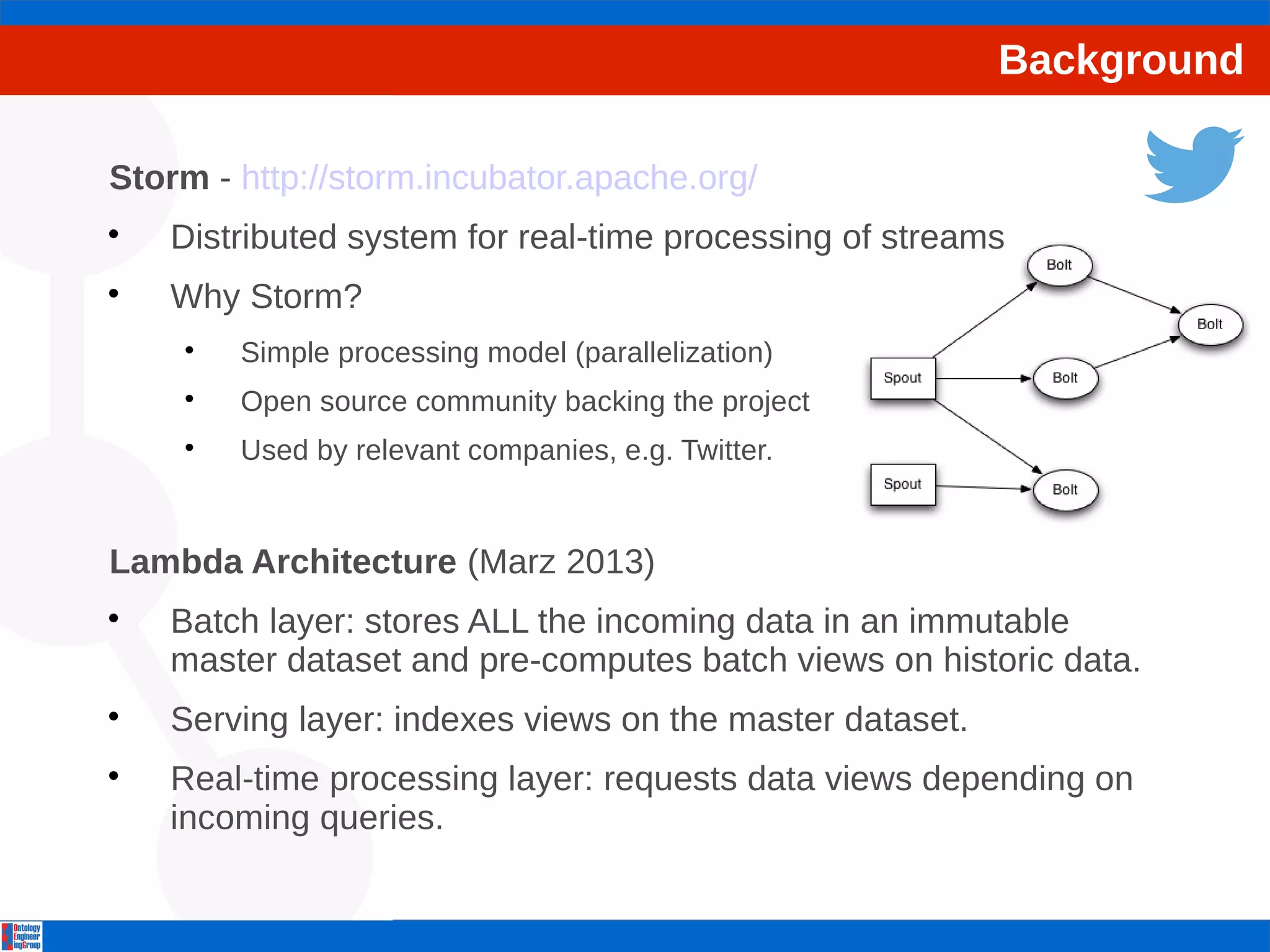Background 
Storm - http://storm.incubator.apache.org/ 
 Distributed system for real-time processing of streams 
 Why Storm? 
 Simple processing model (parallelization) 
 Open source community backing the project 
 Used by relevant companies, e.g. Twitter. 
Lambda Architecture (Marz 2013) 
 Batch layer: stores ALL the incoming data in an immutable 
master dataset and pre-computes batch views on historic data. 
 Serving layer: indexes views on the master dataset. 
 Real-time processing layer: requests data views depending on 
incoming queries. 
 