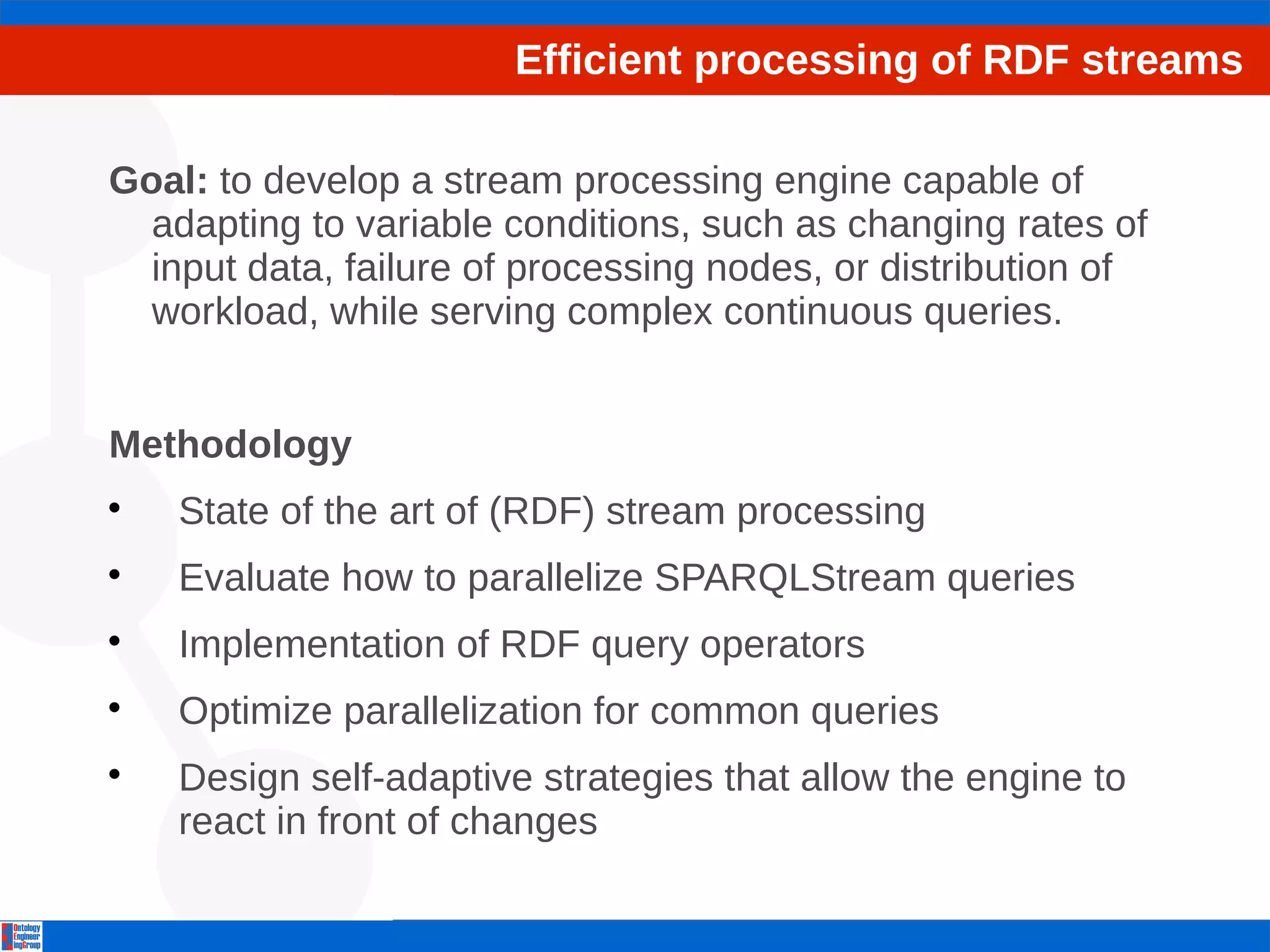Efficient processing of RDF streams 
Goal: to develop a stream processing engine capable of 
adapting to variable conditions, such as changing rates of 
input data, failure of processing nodes, or distribution of 
workload, while serving complex continuous queries. 
Methodology 
 State of the art of (RDF) stream processing 
 Evaluate how to parallelize SPARQLStream queries 
 Implementation of RDF query operators 
 Optimize parallelization for common queries 
 Design self-adaptive strategies that allow the engine to 
react in front of changes 
 