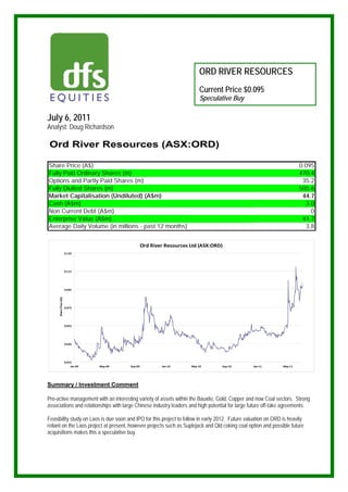 ORD RIVER RESOURCES
                                                                               Current Price $0.095
                                                                               Speculative Buy

July 6, 2011
Analyst: Doug Richardson

 Ord River Resources (ASX:ORD)

Share Price (A$)                                                                                                         0.095
Fully Paid Ordinary Shares (m)                                                                                           470.4
Options and Partly Paid Shares (m)                                                                                        35.2
Fully Diulted Shares (m)                                                                                                 505.6
Market Capitalisation (Undiluted) (A$m)                                                                                   44.7
Cash (A$m)                                                                                                                 3.0
Non Current Debt (A$m)                                                                                                       0
Enterprise Value (A$m)                                                                                                    41.7
Average Daily Volume (in millions - past 12 months)                                                                        3.8


                                                       Ord River Resources Ltd (ASX:ORD)
                        0.135




                        0.115




                        0.095
     Share Price (A$)




                        0.075




                        0.055




                        0.035




                        0.015
                            Jan‐09   May‐09   Sep‐09           Jan‐10      May‐10      Sep‐10     Jan‐11        May‐11




Summary / Investment Comment

Pro-active management with an interesting variety of assets within the Bauxite, Gold, Copper and now Coal sectors. Strong
associations and relationships with large Chinese industry leaders and high potential for large future off-take agreements.

Feasibility study on Laos is due soon and IPO for this project to follow in early 2012. Future valuation on ORD is heavily
reliant on the Laos project at present, however projects such as Suplejack and Qld coking coal option and possible future
acquisitions makes this a speculative buy.
 