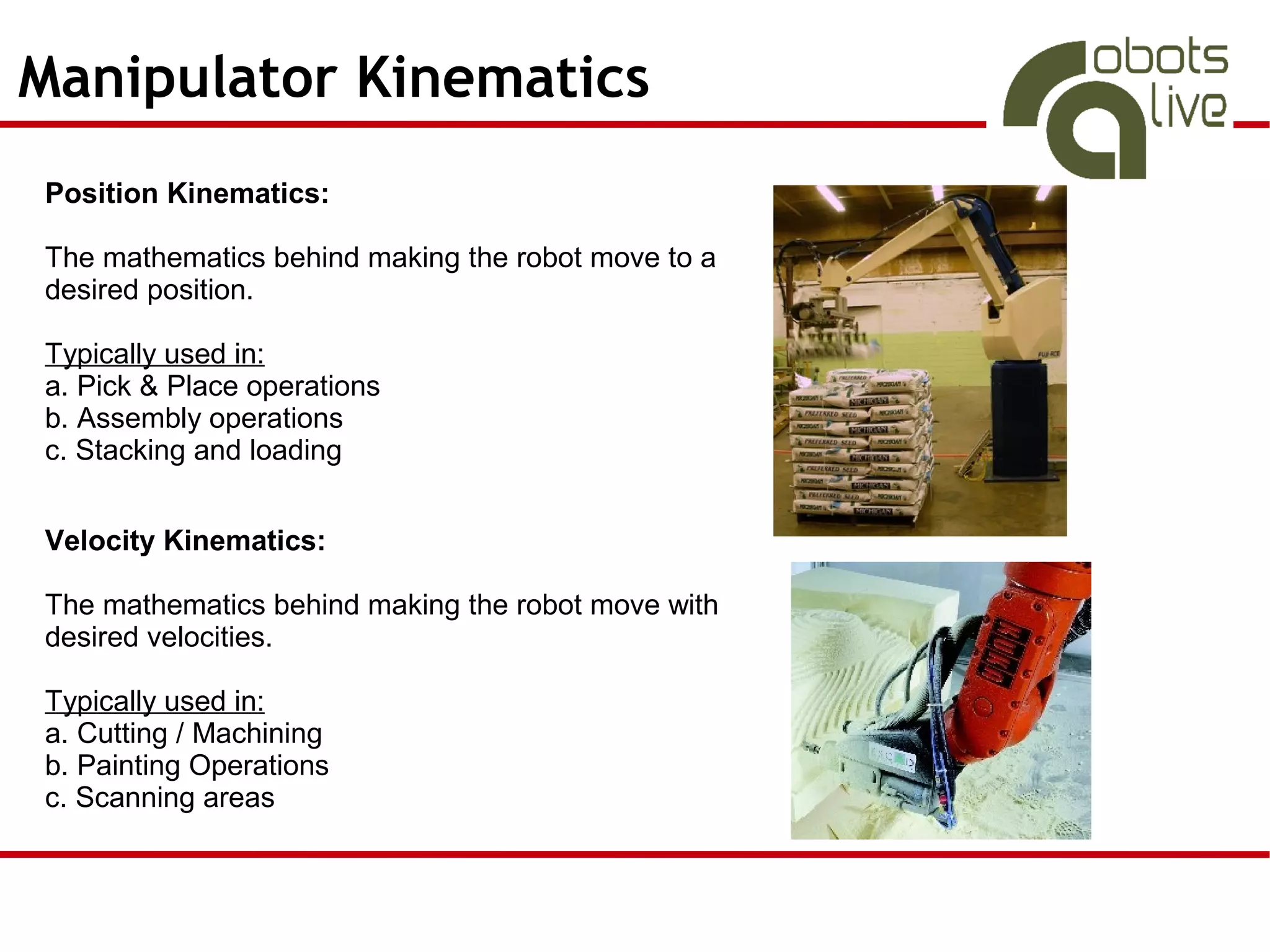 Manipulator Kinematics
Position Kinematics:

The mathematics behind making the robot move to a
desired position.

Typically used in:
a. Pick & Place operations
b. Assembly operations
c. Stacking and loading


Velocity Kinematics:

The mathematics behind making the robot move with
desired velocities.

Typically used in:
a. Cutting / Machining
b. Painting Operations
c. Scanning areas
 