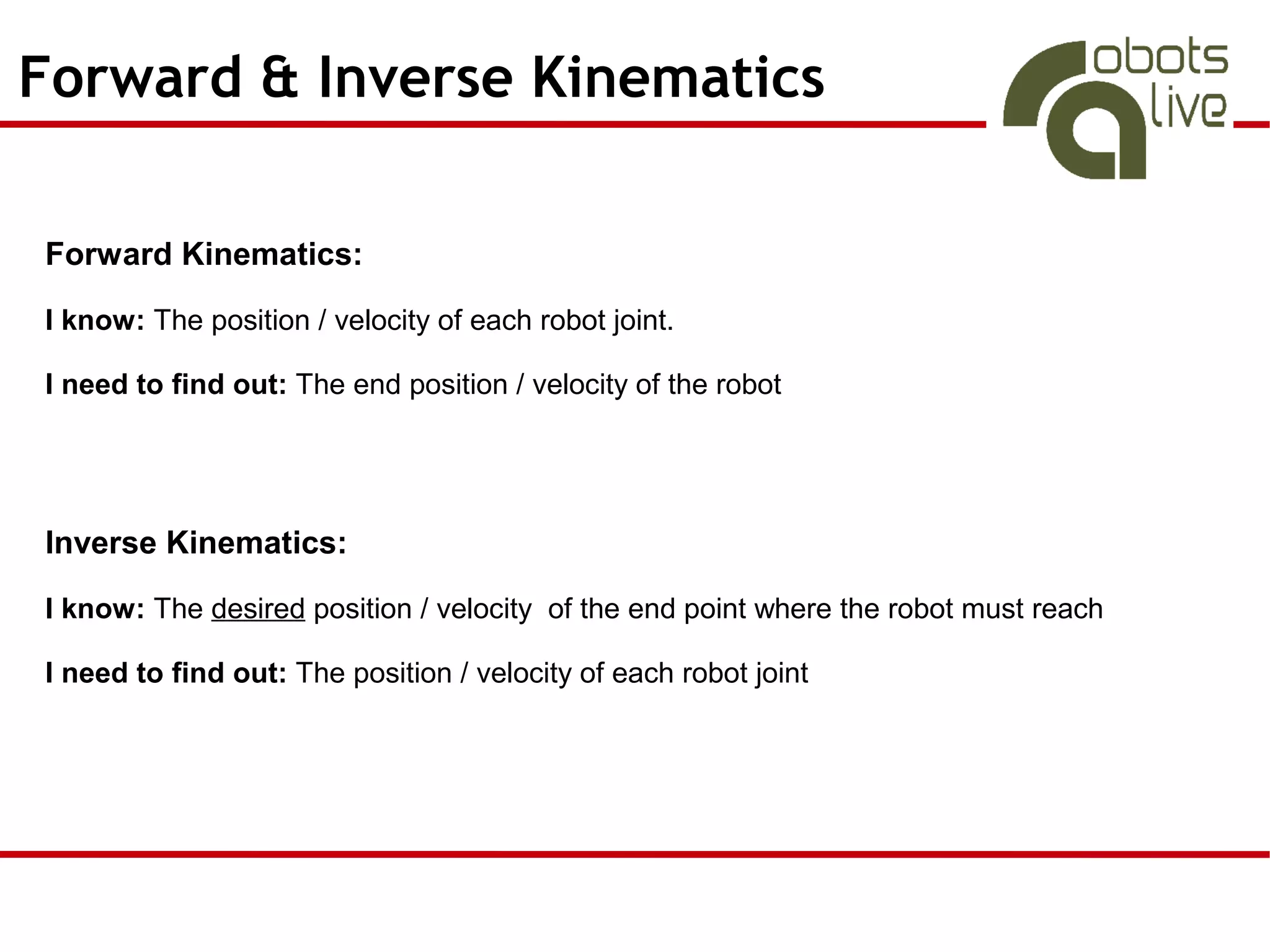 Forward & Inverse Kinematics

Forward Kinematics:

I know: The position / velocity of each robot joint.

I need to find out: The end position / velocity of the robot




Inverse Kinematics:

I know: The desired position / velocity of the end point where the robot must reach

I need to find out: The position / velocity of each robot joint
 