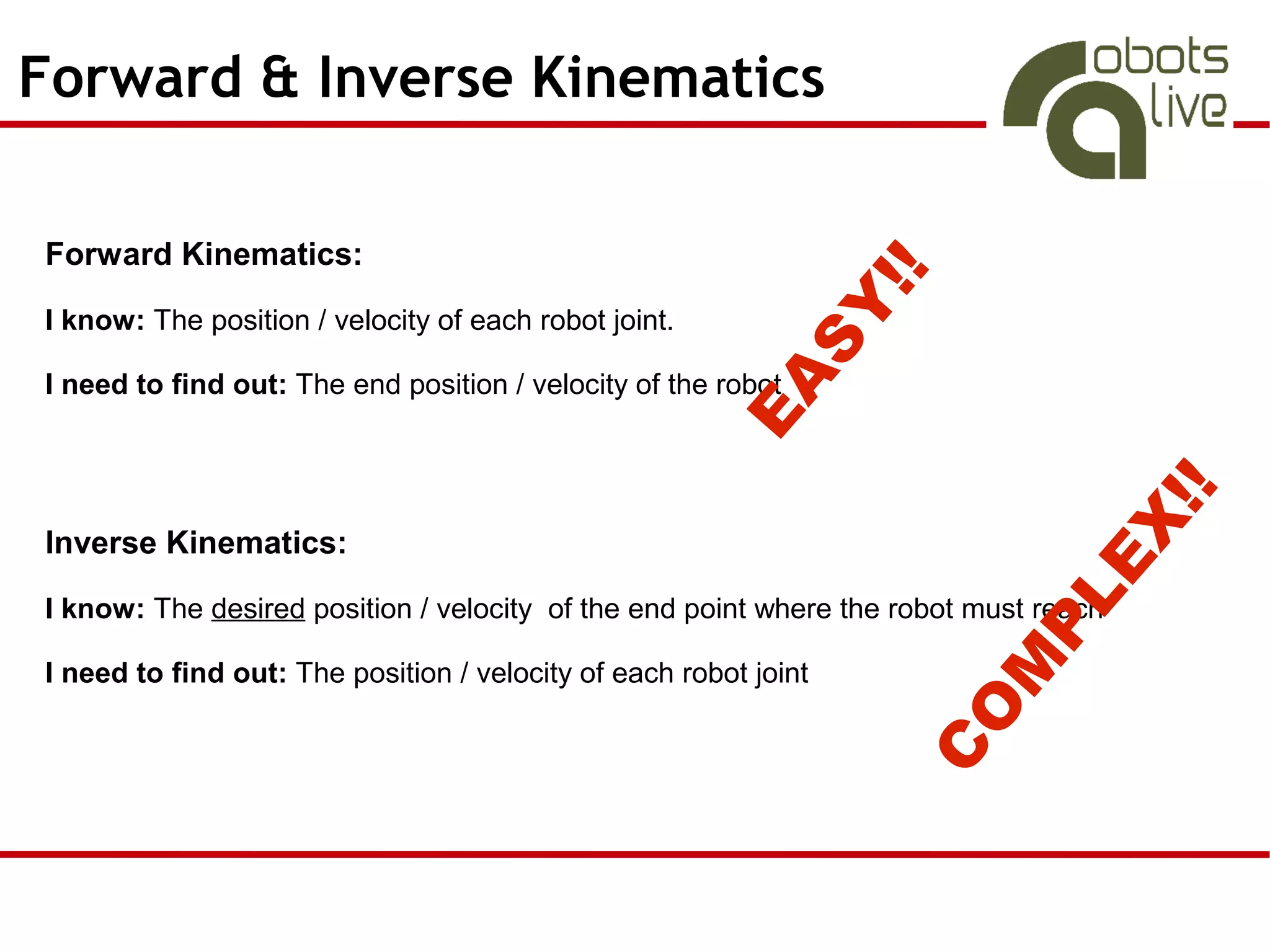 Forward & Inverse Kinematics

Forward Kinematics:




                                                             !!
                                                           SY
I know: The position / velocity of each robot joint.

I need to find out: The end position / velocity of the robot




                                                       EA




                                                                                      !!
                                                                               EX
Inverse Kinematics:




                                                                       PL
I know: The desired position / velocity of the end point where the robot must reach




                                                                      M
I need to find out: The position / velocity of each robot joint




                                                                     O
                                                                  C
 