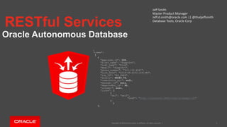 Copyright © 2019 Oracle and/or its affiliates. All rights reserved. |
RESTful Services
Oracle Autonomous Database
Jeff Smith
Master Product Manager
Jeff.d.smith@oracle.com || @thatjeffsmith
Database Tools, Oracle Corp
1
{
"items":
[
{
"employee_id": 100,
"first_name": "Suppo0rt",
"last_name": "King",
"email": "Suppo0rt",
"phone_number": "515.123.4567",
"hire_date": "2018-08-21T11:09:58Z",
"job_id": "AD_PRES",
"salary": 49243.75,
"commission_pct": null,
"manager_id": null,
"department_id": 90,
"column1": null,
"links": [
{
"rel": "self",
"href": "http://localhost:8080/ords/hr/peeps/100“
}
]
},
 