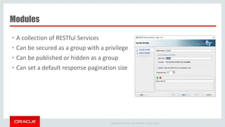 Copyright © 2014 Oracle and/or its affiliates. All rights reserved. |
Modules
• A collection of RESTful Services
• Can be secured as a group with a privilege
• Can be published or hidden as a group
• Can set a default response pagination size
 