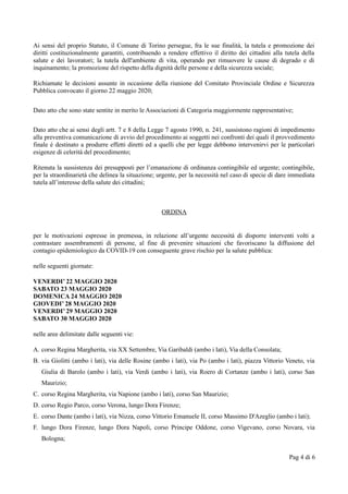 Ai sensi del proprio Statuto, il Comune di Torino persegue, fra le sue finalità, la tutela e promozione dei
diritti costituzionalmente garantiti, contribuendo a rendere effettivo il diritto dei cittadini alla tutela della
salute e dei lavoratori; la tutela dell'ambiente di vita, operando per rimuovere le cause di degrado e di
inquinamento; la promozione del rispetto della dignità delle persone e della sicurezza sociale;
Richiamate le decisioni assunte in occasione della riunione del Comitato Provinciale Ordine e Sicurezza
Pubblica convocato il giorno 22 maggio 2020;
Dato atto che sono state sentite in merito le Associazioni di Categoria maggiormente rappresentative;
Dato atto che ai sensi degli artt. 7 e 8 della Legge 7 agosto 1990, n. 241, sussistono ragioni di impedimento
alla preventiva comunicazione di avvio del procedimento ai soggetti nei confronti dei quali il provvedimento
finale è destinato a produrre effetti diretti ed a quelli che per legge debbono intervenirvi per le particolari
esigenze di celerità del procedimento;
Ritenuta la sussistenza dei presupposti per l’emanazione di ordinanza contingibile ed urgente; contingibile,
per la straordinarietà che delinea la situazione; urgente, per la necessità nel caso di specie di dare immediata
tutela all’interesse della salute dei cittadini;
ORDINA
per le motivazioni espresse in premessa, in relazione all’urgente necessità di disporre interventi volti a
contrastare assembramenti di persone, al fine di prevenire situazioni che favoriscano la diffusione del
contagio epidemiologico da COVID-19 con conseguente grave rischio per la salute pubblica:
nelle seguenti giornate:
VENERDI’ 22 MAGGIO 2020
SABATO 23 MAGGIO 2020
DOMENICA 24 MAGGIO 2020
GIOVEDI’ 28 MAGGIO 2020
VENERDI’ 29 MAGGIO 2020
SABATO 30 MAGGIO 2020
nelle aree delimitate dalle seguenti vie:
A. corso Regina Margherita, via XX Settembre, Via Garibaldi (ambo i lati), Via della Consolata;
B. via Giolitti (ambo i lati), via delle Rosine (ambo i lati), via Po (ambo i lati), piazza Vittorio Veneto, via
Giulia di Barolo (ambo i lati), via Verdi (ambo i lati), via Roero di Cortanze (ambo i lati), corso San
Maurizio;
C. corso Regina Margherita, via Napione (ambo i lati), corso San Maurizio;
D. corso Regio Parco, corso Verona, lungo Dora Firenze;
E. corso Dante (ambo i lati), via Nizza, corso Vittorio Emanuele II, corso Massimo D'Azeglio (ambo i lati);
F. lungo Dora Firenze, lungo Dora Napoli, corso Principe Oddone, corso Vigevano, corso Novara, via
Bologna;
Pag 4 di 6
 