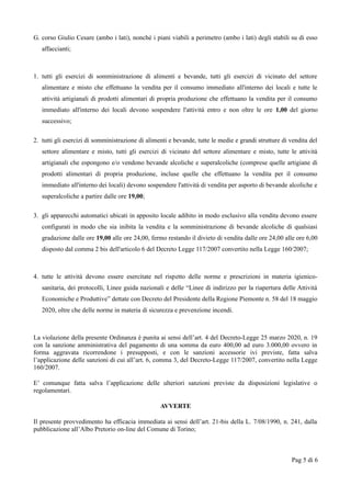 G. corso Giulio Cesare (ambo i lati), nonché i piani viabili a perimetro (ambo i lati) degli stabili su di esso
affaccianti;
1. tutti gli esercizi di somministrazione di alimenti e bevande, tutti gli esercizi di vicinato del settore
alimentare e misto che effettuano la vendita per il consumo immediato all'interno dei locali e tutte le
attività artigianali di prodotti alimentari di propria produzione che effettuano la vendita per il consumo
immediato all'interno dei locali devono sospendere l'attività entro e non oltre le ore 1,00 del giorno
successivo;
2. tutti gli esercizi di somministrazione di alimenti e bevande, tutte le medie e grandi strutture di vendita del
settore alimentare e misto, tutti gli esercizi di vicinato del settore alimentare e misto, tutte le attività
artigianali che espongono e/o vendono bevande alcoliche e superalcoliche (comprese quelle artigiane di
prodotti alimentari di propria produzione, incluse quelle che effettuano la vendita per il consumo
immediato all'interno dei locali) devono sospendere l'attività di vendita per asporto di bevande alcoliche e
superalcoliche a partire dalle ore 19,00;
3. gli apparecchi automatici ubicati in apposito locale adibito in modo esclusivo alla vendita devono essere
configurati in modo che sia inibita la vendita e la somministrazione di bevande alcoliche di qualsiasi
gradazione dalle ore 19,00 alle ore 24,00, fermo restando il divieto di vendita dalle ore 24,00 alle ore 6,00
disposto dal comma 2 bis dell'articolo 6 del Decreto Legge 117/2007 convertito nella Legge 160/2007;
4. tutte le attività devono essere esercitate nel rispetto delle norme e prescrizioni in materia igienico-
sanitaria, dei protocolli, Linee guida nazionali e delle “Linee di indirizzo per la riapertura delle Attività
Economiche e Produttive” dettate con Decreto del Presidente della Regione Piemonte n. 58 del 18 maggio
2020, oltre che delle norme in materia di sicurezza e prevenzione incendi.
La violazione della presente Ordinanza è punita ai sensi dell’art. 4 del Decreto-Legge 25 marzo 2020, n. 19
con la sanzione amministrativa del pagamento di una somma da euro 400,00 ad euro 3.000,00 ovvero in
forma aggravata ricorrendone i presupposti, e con le sanzioni accessorie ivi previste, fatta salva
l’applicazione delle sanzioni di cui all’art. 6, comma 3, del Decreto-Legge 117/2007, convertito nella Legge
160/2007.
E’ comunque fatta salva l’applicazione delle ulteriori sanzioni previste da disposizioni legislative o
regolamentari.
AVVERTE
Il presente provvedimento ha efficacia immediata ai sensi dell’art. 21-bis della L. 7/08/1990, n. 241, dalla
pubblicazione all’Albo Pretorio on-line del Comune di Torino;
Pag 5 di 6
 