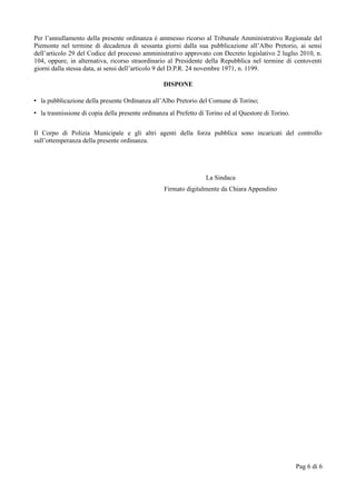Per l’annullamento della presente ordinanza è ammesso ricorso al Tribunale Amministrativo Regionale del
Piemonte nel termine di decadenza di sessanta giorni dalla sua pubblicazione all’Albo Pretorio, ai sensi
dell’articolo 29 del Codice del processo amministrativo approvato con Decreto legislativo 2 luglio 2010, n.
104, oppure, in alternativa, ricorso straordinario al Presidente della Repubblica nel termine di centoventi
giorni dalla stessa data, ai sensi dell’articolo 9 del D.P.R. 24 novembre 1971, n. 1199.
DISPONE
• la pubblicazione della presente Ordinanza all’Albo Pretorio del Comune di Torino;
• la trasmissione di copia della presente ordinanza al Prefetto di Torino ed al Questore di Torino.
Il Corpo di Polizia Municipale e gli altri agenti della forza pubblica sono incaricati del controllo
sull’ottemperanza della presente ordinanza.
La Sindaca
Firmato digitalmente da Chiara Appendino
Pag 6 di 6
 