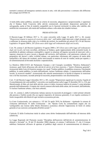 normativi connessi all’emergenza sanitaria ancora in atto, volti alla prevenzione e contrasto alla diffusione
del contagio da COVID-19;
A tutela della salute pubblica, secondo un criterio di necessità, adeguatezza e proporzionalità, è opportuno
che il Sindaco limiti l’esercizio delle attività commerciali, prevedendo disposizioni particolari di
salvaguardia, anche al fine di renderle compatibili con le funzioni territoriali in ordine alla viabilità, alla
mobilità dei consumatori, alla tutela dell’ambiente urbano e alla salute dei cittadini torinesi;
PRESO ATTO CHE
Il Decreto-Legge 20 febbraio 2017 n. 14, come convertito nella Legge 18 aprile 2017 n. 48, recante
“Disposizioni urgenti in materia di sicurezza delle città”, nell’ambito degli interventi e degli strumenti volti
a rafforzare la sicurezza delle città e la vivibilità dei territori, ha modificato gli articoli 50 e 54 del Decreto
Legislativo 18 agosto 2000 n. 267 (Testo unico delle leggi sull’ordinamento degli enti locali);
L’art. 50, comma 5, del Decreto Legislativo 18 agosto 2000 n. 267 (Testo unico delle leggi sull’ordinamento
degli enti locali), nel testo novellato, attribuisce al Sindaco, quale rappresentante della comunità locale, la
possibilità di adottare ordinanze contingibili e urgenti in relazione all’urgente necessità di interventi volti a
superare situazioni di grave incuria o degrado del territorio, dell’ambiente e del patrimonio culturale o di
pregiudizio del decoro e della vivibilità urbana, con particolare riferimento alle esigenze di tutela della
tranquillità e del riposo dei residenti, anche intervenendo in materia di orari di vendita, anche per asporto, e
di somministrazione di bevande alcoliche e superalcoliche;
La Direttiva 2006/123/CE del Parlamento Europeo e del Consiglio (cosiddetta "Direttiva Bolkestein")
riconosce, quali limiti all'accesso alle attività di servizi ed al loro esercizio, i "motivi d'interesse generale",
riconosciuti dalla Corte di Giustizia europea, tra i quali "l'ordine pubblico, la pubblica sicurezza, l'incolumità
pubblica, la sanità pubblica, la tutela dell'ambiente, incluso l'ambiente urbano, il mantenimento dell'ordine
sociale, la sicurezza stradale", riconoscendo alle autorità amministrative la facoltà di disporre le restrizioni
rese a tal fine necessarie, secondo principi di necessità, proporzionalità e non discriminazione;
L'art. 31 del Decreto Legge 6 dicembre 2011 n. 201, recante "Disposizioni urgenti per la crescita, l'equità ed
il consolidamento dei conti pubblici" convertito con modificazioni nella Legge 22 dicembre 2011 n. 214, pur
liberalizzando, di fatto, gli orari delle attività, come si è detto, riconosce tuttavia al comma 2, come principio
generale dell'ordinamento, il rispetto dei vincoli connessi alla tutela della salute, dei lavoratori, dell'ambiente,
ivi incluso l'ambiente urbano, e dei beni culturali;
L'art. 41, comma 2, della Costituzione italiana sancisce la necessità di proteggere i valori primari attinenti
alla persona e l'utilità sociale (fra cui ragioni imperative di interesse generale), il cui rispetto costituisce il
limite insuperabile alla libertà di ogni iniziativa economica privata;
La Corte Costituzionale, con sentenza n. 152 del 26 aprile 2010, ha dichiarato - rigettando la censura di
violazione dell'articolo 41 della Costituzione - che "Questa Corte ha costantemente negato che sia
'configurabile una lesione della libertà d'iniziativa economica allorché l'apposizione di limiti di ordine
generale al suo esercizio corrisponda all'utilità sociale' ";
L'articolo 32 della Costituzione tutela la salute come diritto fondamentale dell'individuo ed interesse della
collettività;
La Legge Regionale del Piemonte recante "Disciplina dell'esercizio dell'attività di somministrazione di
alimenti e bevande" (n. 38 del 29 dicembre 2006) dispone, al comma 2 dell'articolo 17, che il Comune
stabilisce limitazioni all'orario di apertura al pubblico degli esercizi di somministrazione di alimenti e
Pag 3 di 6
 