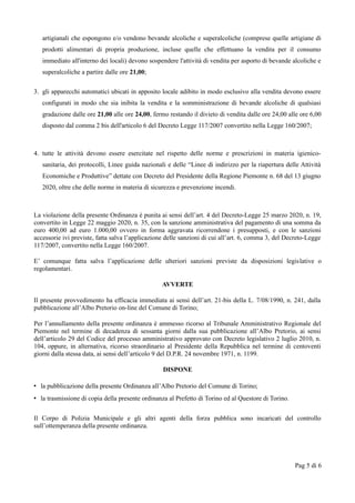 artigianali che espongono e/o vendono bevande alcoliche e superalcoliche (comprese quelle artigiane di
prodotti alimentari di propria produzione, incluse quelle che effettuano la vendita per il consumo
immediato all'interno dei locali) devono sospendere l'attività di vendita per asporto di bevande alcoliche e
superalcoliche a partire dalle ore 21,00;
3. gli apparecchi automatici ubicati in apposito locale adibito in modo esclusivo alla vendita devono essere
configurati in modo che sia inibita la vendita e la somministrazione di bevande alcoliche di qualsiasi
gradazione dalle ore 21,00 alle ore 24,00, fermo restando il divieto di vendita dalle ore 24,00 alle ore 6,00
disposto dal comma 2 bis dell'articolo 6 del Decreto Legge 117/2007 convertito nella Legge 160/2007;
4. tutte le attività devono essere esercitate nel rispetto delle norme e prescrizioni in materia igienico-
sanitaria, dei protocolli, Linee guida nazionali e delle “Linee di indirizzo per la riapertura delle Attività
Economiche e Produttive” dettate con Decreto del Presidente della Regione Piemonte n. 68 del 13 giugno
2020, oltre che delle norme in materia di sicurezza e prevenzione incendi.
La violazione della presente Ordinanza è punita ai sensi dell’art. 4 del Decreto-Legge 25 marzo 2020, n. 19,
convertito in Legge 22 maggio 2020, n. 35, con la sanzione amministrativa del pagamento di una somma da
euro 400,00 ad euro 1.000,00 ovvero in forma aggravata ricorrendone i presupposti, e con le sanzioni
accessorie ivi previste, fatta salva l’applicazione delle sanzioni di cui all’art. 6, comma 3, del Decreto-Legge
117/2007, convertito nella Legge 160/2007.
E’ comunque fatta salva l’applicazione delle ulteriori sanzioni previste da disposizioni legislative o
regolamentari.
AVVERTE
Il presente provvedimento ha efficacia immediata ai sensi dell’art. 21-bis della L. 7/08/1990, n. 241, dalla
pubblicazione all’Albo Pretorio on-line del Comune di Torino;
Per l’annullamento della presente ordinanza è ammesso ricorso al Tribunale Amministrativo Regionale del
Piemonte nel termine di decadenza di sessanta giorni dalla sua pubblicazione all’Albo Pretorio, ai sensi
dell’articolo 29 del Codice del processo amministrativo approvato con Decreto legislativo 2 luglio 2010, n.
104, oppure, in alternativa, ricorso straordinario al Presidente della Repubblica nel termine di centoventi
giorni dalla stessa data, ai sensi dell’articolo 9 del D.P.R. 24 novembre 1971, n. 1199.
DISPONE
• la pubblicazione della presente Ordinanza all’Albo Pretorio del Comune di Torino;
• la trasmissione di copia della presente ordinanza al Prefetto di Torino ed al Questore di Torino.
Il Corpo di Polizia Municipale e gli altri agenti della forza pubblica sono incaricati del controllo
sull’ottemperanza della presente ordinanza.
Pag 5 di 6
 