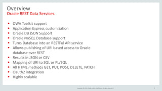 Copyright © 2015, Oracle and/or its affiliates. All rights reserved. |
Overview
Oracle REST Data Services
 OWA Toolkit support
 Application Express customization
 Oracle DB JSON Support
 Oracle NoSQL Database support
 Turns Database into an RESTFul API service
 Allows publishing of URI based access to Oracle
database over REST
 Results in JSON or CSV
 Mapping of URI to SQL or PL/SQL
 All HTML methods GET, PUT, POST, DELETE, PATCH
 Oauth2 integration
 Highly scalable
5
 