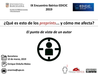 IX Encuentro Ibérico EDICIC
2019
¿Qué es esto de los preprints... y cómo me afecta?
El punto de vista de un autor
Enrique Orduña Malea
Barcelona
12 de marzo, 2019
enorma@upv.es
 