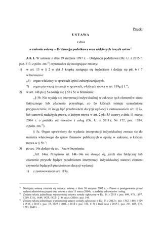 Projekt
U S T AWA
z dnia
o zmianie ustawy – Ordynacja podatkowa oraz niektórych innych ustaw1)
Art. 1. W ustawie z dnia 29 sierpnia 1997 r. – Ordynacja podatkowa (Dz. U. z 2015 r.
poz. 613, z późn. zm.2)
) wprowadza się następujące zmiany:
1) w art. 13 w § 2 w pkt 5 kropkę zastępuje się średnikiem i dodaje się pkt 6 i 7
w brzmieniu:
„6) organ właściwy w sprawach opinii zabezpieczających;
7) organ pierwszej instancji w sprawach, o których mowa w art. 119g § 1.”;
2) w art. 14b po § 5a dodaje się § 5b i 5c w brzmieniu:
,,§ 5b. Nie wydaje się interpretacji indywidualnej w zakresie tych elementów stanu
faktycznego lub zdarzenia przyszłego, co do których istnieje uzasadnione
przypuszczenie, że mogą być przedmiotem decyzji wydanej z zastosowaniem art. 119a,
lub stanowić nadużycie prawa, o którym mowa w art. 2 pkt 35 ustawy z dnia 11 marca
2004 r. o podatku od towarów i usług (Dz. U. z 2011 r. Nr 177, poz. 1054,
z późn. zm.3)
).
§ 5c. Organ uprawniony do wydania interpretacji indywidualnej zwraca się do
ministra właściwego do spraw finansów publicznych o opinię w zakresie, o którym
mowa w § 5b.”;
3) po art. 14n dodaje się art. 14na w brzmieniu:
„Art. 14na. Przepisów art. 14k–14n nie stosuje się, jeżeli stan faktyczny lub
zdarzenie przyszłe będące przedmiotem interpretacji indywidualnej stanowi element
czynności będących przedmiotem decyzji wydanej:
1) z zastosowaniem art. 119a;
1)
Niniejszą ustawą zmienia się ustawy: ustawę z dnia 30 sierpnia 2002 r. – Prawo o postępowaniu przed
sądami administracyjnymi oraz ustawę z dnia 11 marca 2004 r. o podatku od towarów i usług.
2)
Zmiany tekstu jednolitego wymienionej ustawy zostały ogłoszone w Dz. U. z 2015 r. poz. 699, 978, 1197,
1269, 1311, 1649, 1923, 1932 i 2184 oraz z 2016 r. poz. 195.
3)
Zmiany tekstu jednolitego wymienionej ustawy zostały ogłoszone w Dz. U. z 2012 r. poz. 1342, 1448, 1529
i 1530, z 2013 r. poz. 35, 1027 i 1608, z 2014 r. poz. 312, 1171 i 1662 oraz z 2015 r. poz. 211, 605, 978,
1223, 1649 i …
 