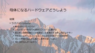 母体になるハードウェアどうしよう
結果
• ラズパイ + arduino
• 時代はやっぱラズパイ
• arduinoなら一年生でも速攻でプログラム書ける
• あとあと画像処理などの高度なことを実行する時に対応しやすい
• やれることがPIC以上になることにより5年間ぶりの技術革新
• ネット界隈でなんか人気だし参考文献いっぱい
• 見た目がなんかつよそう
 