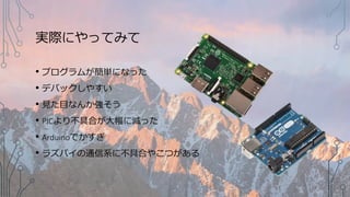 実際にやってみて
• プログラムが簡単になった
• デバックしやすい
• 見た目なんか強そう
• PICより不具合が大幅に減った
• Arduinoでかすぎ
• ラズパイの通信系に不具合やこつがある
 