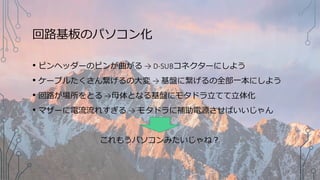回路基板のパソコン化
• ピンヘッダーのピンが曲がる → D-SUBコネクターにしよう
• ケーブルたくさん繋げるの大変 → 基盤に繋げるの全部一本にしよう
• 回路が場所をとる →母体となる基盤にモタドラ立てて立体化
• マザーに電流流れすぎる → モタドラに補助電源させばいいじゃん
これもうパソコンみたいじゃね？
 
