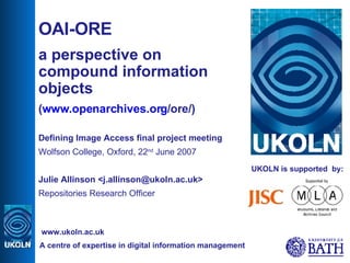 UKOLN is supported  by: OAI-ORE  a perspective on compound information objects ( www.openarchives.org /ore/ ) Defining Image Access final project meeting Wolfson College, Oxford, 22 nd  June 2007 Julie Allinson <j.allinson@ukoln.ac.uk> Repositories Research Officer A centre of expertise in digital information management www.ukoln.ac.uk 