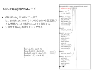 ● GNU-Prolog の WAM コードで
は、switch_on_term で 1つめの arity の型(変数/ア
トム/整数/リスト/構造体)によって分岐する
● 分岐先で各arityの値をチェックする
foo(1, a, X) :- bar(1, X).
foo(a, [c,d], X) :- bar(2, X).
foo([a,b], c(d), X) :- bar(3, X).
foo(a(b), 1, X) :- bar(4, X).
GNU-PrologのWAMコード
predicate(foo/3,1,static,private,monofile,global,[
switch_on_term(1,4,2,6,8),
label(1),
try_me_else(3),
label(2),
get_integer(1,0),
get_atom(a,1),
put_value(x(2),1),
put_integer(1,0),
execute(bar/2),
label(3),
retry_me_else(5),
label(4),
get_atom(a,0),
get_list(1),
unify_atom(c),
unify_list,
unify_atom(d),
unify_nil,
put_value(x(2),1),
put_integer(2,0),
execute(bar/2),
label(5),
retry_me_else(7),
label(6),
get_list(0),
unify_atom(a),
unify_list,
unify_atom(b),
unify_nil,
(以下略)
 
