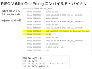 RISC-V 64bit Gnu Prolog コンパイルド・バイナリ
gplcでコンパイル
した native code
objdump -d の一部
00000000000096b8 <X0_ap__a3>:
96b8: 00000517 auipc a0,0x0
96bc: 02050513 addi a0,a0,32 # 96d8 <X0_ap__a3+0x20>
96c0: 00000597 auipc a1,0x0
96c4: 02458593 addi a1,a1,36 # 96e4 <X0_ap__a3+0x2c>
96c8: 00000617 auipc a2,0x0
96cc: 05460613 addi a2,a2,84 # 971c <X0_ap__a3+0x64>
96d0: 014900ef jal ra,996e4 <Pl_Switch_On_Term_Var_Atm_Lst>
96d4: 00050067 jr a0
96d8: 00000517 auipc a0,0x0
96dc: 04050513 addi a0,a0,64 # 9718 <X0_ap__a3+0x60>
976c: 00ab3823 sd a0,16(s6)
9770: f49ff06f j 96b8 <X0_ap__a3>
9774: 00000013 nop
%%% Prologソース
ap([],Y,Y).
ap([A|X],Y,[A|Z]) :- ap(X,Y,Z).
%% ap(X,Y,[a,b,c]).
 