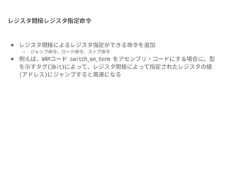 レジスタ間接レジスタ指定命令
● レジスタ間接によるレジスタ指定ができる命令を追加
○ ジャンプ命令、ロード命令、ストア命令
● 例えば、WAMコード switch_on_term をアセンブリ・コードにする場合に、型
を示すタグ(3bit)によって、レジスタ間接によって指定されたレジスタの値
(アドレス)にジャンプすると高速になる
 