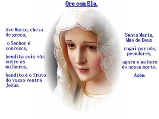 Ore com Ela. Ave Maria, cheia de graça, o Senhor é convosco,  bendita sois vós entre as mulheres,  bendito é o fruto do vosso ventre Jesus. Santa Maria, Mãe de Deus rogai por nós, pecadores, agora e na hora de nossa morte. Amém 
