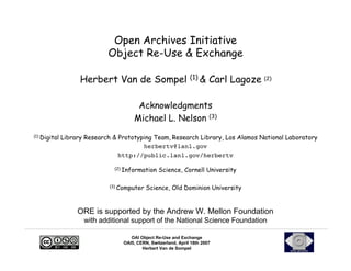 Open Archives Initiative
                            Object Re-Use & Exchange

                   Herbert Van de Sompel (1) & Carl Lagoze (2)

                                          Acknowledgments
                                         Michael L. Nelson (3)
(1)   Digital Library Research & Prototyping Team, Research Library, Los Alamos National Laboratory
                                         herbertv@lanl.gov
                                 http://public.lanl.gov/herbertv

                               (2)   Information Science, Cornell University

                             (3)   Computer Science, Old Dominion University


                  ORE is supported by the Andrew W. Mellon Foundation
                    with additional support of the National Science Foundation

                                        OAI Object Re-Use and Exchange
                                     OAI5, CERN, Switzerland, April 18th 2007
                                             Herbert Van de Sompel
 
