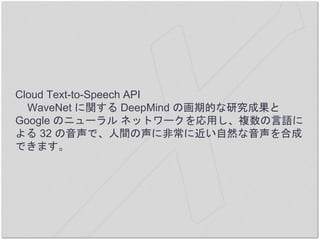 Cloud Text-to-Speech API
WaveNet に関する DeepMind の画期的な研究成果と
Google のニューラル ネットワークを応用し、複数の言語に
よる 32 の音声で、人間の声に非常に近い自然な音声を合成
でき...
