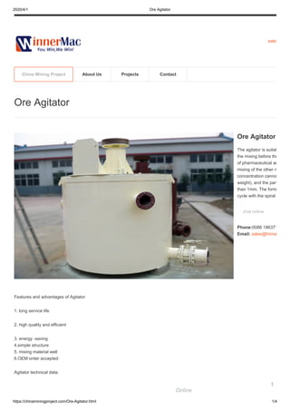 2020/4/1 Ore Agitator
https://chinaminingproject.com/Ore-Agitator.html 1/4
sales
Features and advantages of Agitator
1. long service life
2. high quality and efficient
3. energy -saving
4.simple structure
5. mixing material well
6.OEM order accepted
Agitator technical data:
Ore Agitator
Ore Agitator
The agitator is suitab
the mixing before the
of pharmaceutical an
mixing of the other n
concentration canno
weight), and the part
than 1mm. The form
cycle with the spiral
chat online
Phone:0086 186371
Email: sales@hiima
China Mining Project About Us Projects Contact
Online
1
 