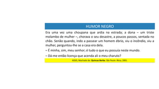 HUMOR	NEGRO
Era	 uma	 vez	 uma	 choupana	 que	 ardia	 na	 estrada;	 a	 dona	 –	 um	 triste	
molambo	de	mulher	–,	chorava	o	seu	desastre,	a	poucos	passos,	sentada	no	
chão.	Senão	quando,	indo	a	passear	um	homem	ébrio,	viu	o	incêndio,	viu	a	
mulher,	perguntou-lhe	se	a	casa	era	dela.	
ASSIS,	Machado	de.	Quincas	Borba.	São	Paulo:	Ática,	2001.
–	É	minha,	sim,	meu	senhor;	é	tudo	o	que	eu	possuía	neste	mundo.
–	Dá-me	então	licença	que	acenda	ali	o	meu	charuto?
 
