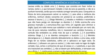 CONFLITO	APARÊNCIA	X	ESSÊNCIA
Lavrava	 então	 na	 cidade	 uma	 […]	 doença,	 que	 consistia	 em	 fazer	 inchar	 os	
narizes,	tanto	[…],	que	tomavam	metade	e	mais	da	cara	ao	paciente,	e	não	só	a	
punham	horrenda,	senão	que	era	molesto	carregar	tamanho	peso.	Conquanto	os	
físicos	da	terra	propusessem	extrair	os	narizes	[…],	para	alívio	e	melhoria	dos	
enfermos,	 nenhum	 destes	 consentia	 em	 prestar-se	 ao	 curativo,	 preferindo	 o	
excesso	à	lacuna	[…].	[…]	Diogo	Meireles	[…]	estudou	a	moléstia	e	reconheceu	
que	 não	 havia	 perigo	 em	 desnarigar	 os	 doentes	 […].	 Então	 ocorreu-lhe	 uma	
graciosa	 invenção	 […]	 comunicou-lhes	 que	 tinha	 um	 segredo	 para	 eliminar	 o	
órgão;	[que]	era	nada	menos	que	substituir	o	nariz	achacado	por	um	nariz	são,	
mas	 de	 pura	 natureza	 metafísica,	 isto	 é,	 inacessível	 aos	 sentidos	 humanos,	 e	
contudo	 tão	 verdadeiro	 ou	 ainda	 mais	 do	 que	 o	 cortado.	 […]	 A	 assembleia	
aclamou	 Diogo	 […]	 e	 os	 doentes	 começaram	 a	 buscá-lo	 […].	 […]	 Meireles	
desnarigava-os	[…];	depois	estendia	delicadamente	os	dedos	a	uma	caixa,	onde	
fingia	 ter	 os	 narizes	 substitutos,	 colhia	 um	 e	 aplicava-o	 ao	 lugar	 vazio.	 Os	
enfermos	[…]	olhavam	uns	para	os	outros	[…]	não	viam	nada	no	lugar	do	órgão	
cortado;	mas,	certos	e	certíssimos	de	que	ali	estava	o	[…]	substituto,	e	que	este	
era	inacessível	aos	sentidos	[…],	não	se	davam	por	defraudados,	e	tornavam	aos	
seus	ofícios.	[…],	continuaram	a	prover-se	dos	mesmos	lenços	de	assoar.	
ASSIS,	Machado	de.	O	segredo	do	bonzo.	In.:	Papeis	avulsos.	Belo	Horizonte:	Itatiaia,	2007.
 