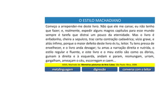 O	ESTILO	MACHADIANO
Começo	a	arrepender-me	deste	livro.	Não	que	ele	me	canse;	eu	não	tenho	
que	fazer;	e,	realmente,	expedir	alguns	magros	capítulos	para	esse	mundo	
sempre	 é	 tarefa	 que	 distrai	 um	 pouco	 da	 eternidade.	 Mas	 o	 livro	 é	
enfadonho,	cheira	a	sepulcro,	traz	certa	contração	cadavérica;	vício	grave,	e	
aliás	ínfimo,	porque	o	maior	defeito	deste	livro	és	tu,	leitor.	Tu	tens	pressa	de	
envelhecer,	e	o	livro	anda	devagar;	tu	amas	a	narração	direita	e	nutrida,	o	
estilo	 regular	 e	 fluente,	 e	 este	 livro	 e	 o	 meu	 estilo	 são	 como	 os	 ébrios,	
guinam	 à	 direita	 e	 à	 esquerda,	 andam	 e	 param,	 resmungam,	 urram,	
gargalham,	ameaçam	o	céu,	escorregam	e	caem...	
ASSIS,	Machado	de.	Memórias	póstumas	de	Brás	Cubas.	São	Paulo:	Ática,	2008.
metalinguagem
Começo	a	arrepender-me	deste	livro.	Não	que	ele	me	canse;	eu	não	tenho	
que	fazer;	e,	realmente,	expedir	alguns	magros	capítulos	para	esse	mundo	
sempre	 é	 tarefa	 que	 distrai	 um	 pouco	 da	 eternidade.	 Mas	 o	 livro	 é	
enfadonho,	cheira	a	sepulcro,	traz	certa	contração	cadavérica;	vício	grave,	e	
aliás	ínfimo,	porque	o	maior	defeito	deste	livro	és	tu,	leitor.	Tu	tens	pressa	de	
envelhecer,	e	o	livro	anda	devagar;	tu	amas	a	narração	direita	e	nutrida,	o	
estilo	 regular	 e	 fluente,	 e	 este	 livro	 e	 o	 meu	 estilo	 são	 como	 os	 ébrios,	
guinam	 à	 direita	 e	 à	 esquerda,	 andam	 e	 param,	 resmungam,	 urram,	
gargalham,	ameaçam	o	céu,	escorregam	e	caem...	
digressão
Começo	a	arrepender-me	deste	livro.	Não	que	ele	me	canse;	eu	não	tenho	
que	fazer;	e,	realmente,	expedir	alguns	magros	capítulos	para	esse	mundo	
sempre	 é	 tarefa	 que	 distrai	 um	 pouco	 da	 eternidade.	 Mas	 o	 livro	 é	
enfadonho,	cheira	a	sepulcro,	traz	certa	contração	cadavérica;	vício	grave,	e	
aliás	ínfimo,	porque	o	maior	defeito	deste	livro	és	tu,	leitor.	Tu	tens	pressa	
de	envelhecer,	e	o	livro	anda	devagar;	tu	amas	a	narração	direita	e	nutrida,	
o	estilo	regular	e	fluente,	e	este	livro	e	o	meu	estilo	são	como	os	ébrios,	
guinam	 à	 direita	 e	 à	 esquerda,	 andam	 e	 param,	 resmungam,	 urram,	
gargalham,	ameaçam	o	céu,	escorregam	e	caem...	
conversa	com	o	leitor
Começo	a	arrepender-me	deste	livro.	Não	que	ele	me	canse;	eu	não	tenho	
que	fazer;	e,	realmente,	expedir	alguns	magros	capítulos	para	esse	mundo	
sempre	 é	 tarefa	 que	 distrai	 um	 pouco	 da	 eternidade.	 Mas	 o	 livro	 é	
enfadonho,	cheira	a	sepulcro,	traz	certa	contração	cadavérica;	vício	grave,	e	
aliás	ínfimo,	porque	o	maior	defeito	deste	livro	és	tu,	leitor.	Tu	tens	pressa	de	
envelhecer,	e	o	livro	anda	devagar;	tu	amas	a	narração	direita	e	nutrida,	o	
estilo	 regular	 e	 fluente,	 e	 este	 livro	 e	 o	 meu	 estilo	 são	 como	 os	 ébrios,	
guinam	 à	 direita	 e	 à	 esquerda,	 andam	 e	 param,	 resmungam,	 urram,	
gargalham,	ameaçam	o	céu,	escorregam	e	caem...	
 