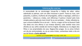 TIPIFICAÇÃO	SOCIAL
A	 necessidade	 de	 se	 constranger	 trouxe-lhe	 o	 hábito	 de	 odiar:	 odiou	
sobretudo	as	patroas,	com	um	ódio	irracional	e	pueril.	Tivera-as	ricas,	com	
palacetes,	e	pobres,	mulheres	de	empregados,	velhas	e	raparigas,	coléricas	e	
pacientes;	–	odiava-as	a	todas,	sem	diferença.	É	patroa	e	basta!	pela	mais	
simples	palavra,	pelo	ato	mais	trivial!	Se	as	via	sentadas:	–	Anda,	refestela-te,	
que	a	moura	trabalha!	Se	as	via	sair:	–	Vai-te,	a	negra	cá	fica	no	buraco!	Cada	
riso	 delas	 era	 uma	 ofensa	 à	 sua	 tristeza	 doentia;	 cada	 vestido	 novo	 uma	
afronta	ao	seu	velho	vestido	de	merino	tingido.	Detestava-as	na	alegria	dos	
filhos	e	nas	propriedades	da	casa.	Rogava-lhes	pragas.	Se	os	amos	tinham	
um	dia	de	contrariedade,	ou	via	as	caras	tristes,	cantarolava	todo	o	dia	em	
voz	de	falsete	a	Carta	adorada!
QUEIRÓS,	Eça	de.	O	primo	Basílio.	Porto	Alegre:	L&PM,	2003.
classes	médias	urbanas mecanismos	de	ascensão	social
 