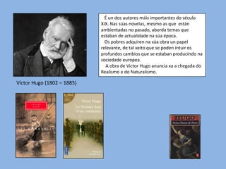 É un dos autores máis importantes do século
XIX. Nas súas novelas, mesmo as que están
ambientadas no pasado, aborda temas que
estaban de actualidade na súa época.
Os pobres adquiren na súa obra un papel
relevante, de tal xeito que se poden intuir os
profundos cambios que se estaban producindo na
sociedade europea.
A obra de Victor Hugo anuncia xa a chegada do
Realismo e do Naturalismo.

Víctor Hugo (1802 – 1885)

 