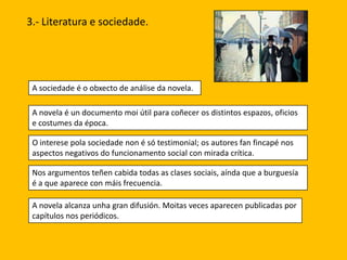 3.- Literatura e sociedade.

A sociedade é o obxecto de análise da novela.
A novela é un documento moi útil para coñecer os distintos espazos, oficios
e costumes da época.
O interese pola sociedade non é só testimonial; os autores fan fincapé nos
aspectos negativos do funcionamento social con mirada crítica.
Nos argumentos teñen cabida todas as clases sociais, aínda que a burguesía
é a que aparece con máis frecuencia.
A novela alcanza unha gran difusión. Moitas veces aparecen publicadas por
capítulos nos periódicos.

 